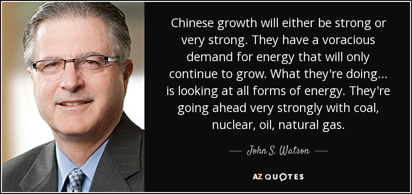 Chinese growth will either be strong or very strong. They have a voracious demand for energy that will only continue to grow. What they're doing... is looking at all forms of energy. They're going ahead very strongly with coal, nuclear, oil, natural gas. - John S. Watson