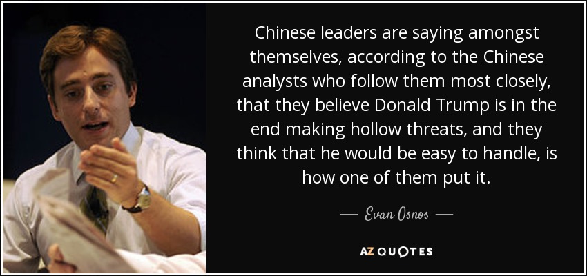 Chinese leaders are saying amongst themselves, according to the Chinese analysts who follow them most closely, that they believe Donald Trump is in the end making hollow threats, and they think that he would be easy to handle, is how one of them put it. - Evan Osnos