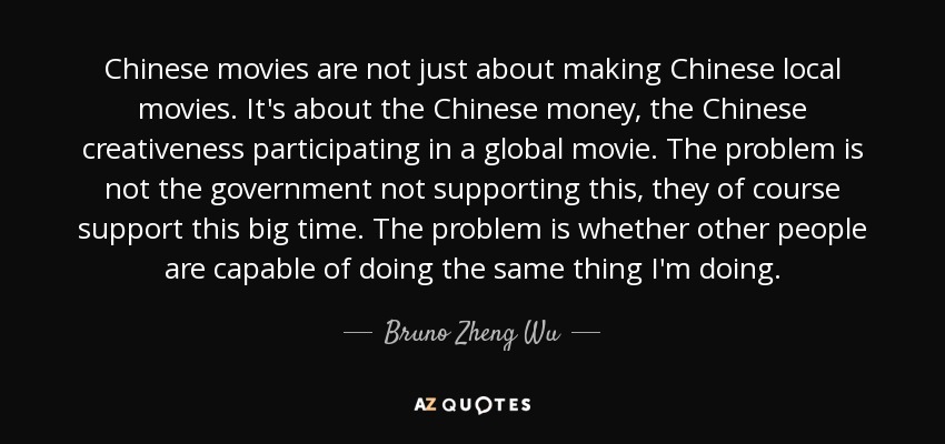 Chinese movies are not just about making Chinese local movies. It's about the Chinese money, the Chinese creativeness participating in a global movie. The problem is not the government not supporting this, they of course support this big time. The problem is whether other people are capable of doing the same thing I'm doing. - Bruno Zheng Wu