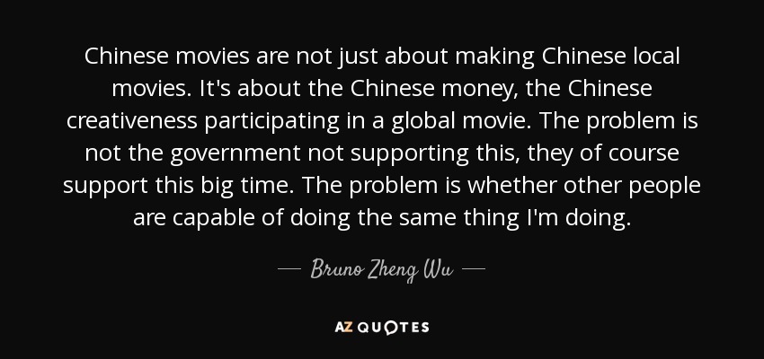 Chinese movies are not just about making Chinese local movies. It's about the Chinese money, the Chinese creativeness participating in a global movie. The problem is not the government not supporting this, they of course support this big time. The problem is whether other people are capable of doing the same thing I'm doing. - Bruno Zheng Wu