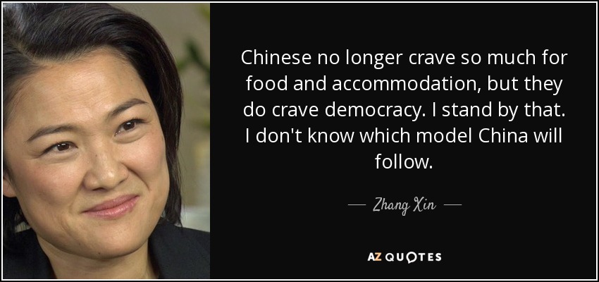 Chinese no longer crave so much for food and accommodation, but they do crave democracy. I stand by that. I don't know which model China will follow. - Zhang Xin
