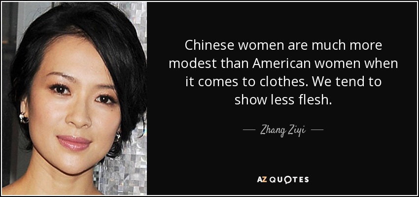 Chinese women are much more modest than American women when it comes to clothes. We tend to show less flesh. - Zhang Ziyi