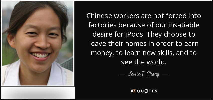 Chinese workers are not forced into factories because of our insatiable desire for iPods. They choose to leave their homes in order to earn money, to learn new skills, and to see the world. - Leslie T. Chang