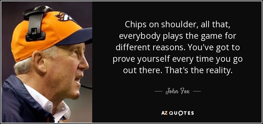 Chips on shoulder, all that, everybody plays the game for different reasons. You've got to prove yourself every time you go out there. That's the reality. - John Fox