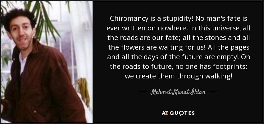 Chiromancy is a stupidity! No man's fate is ever written on nowhere! In this universe, all the roads are our fate; all the stones and all the flowers are waiting for us! All the pages and all the days of the future are empty! On the roads to future, no one has footprints; we create them through walking! - Mehmet Murat Ildan