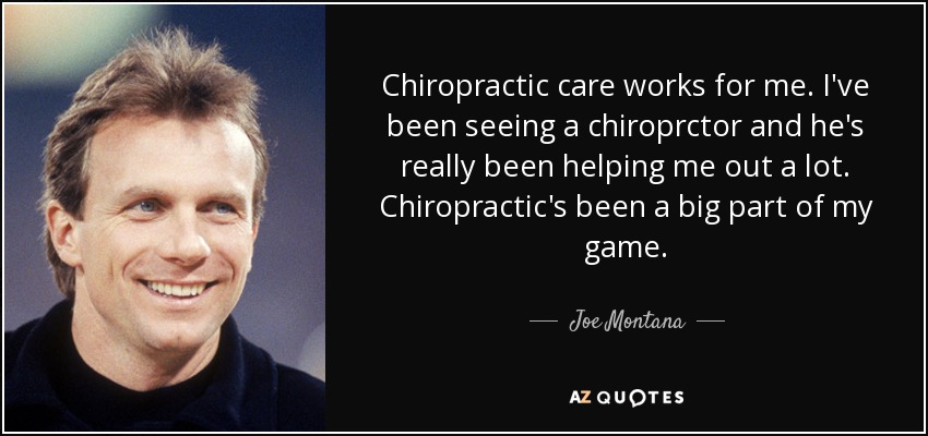 Chiropractic care works for me. I've been seeing a chiroprctor and he's really been helping me out a lot. Chiropractic's been a big part of my game. - Joe Montana