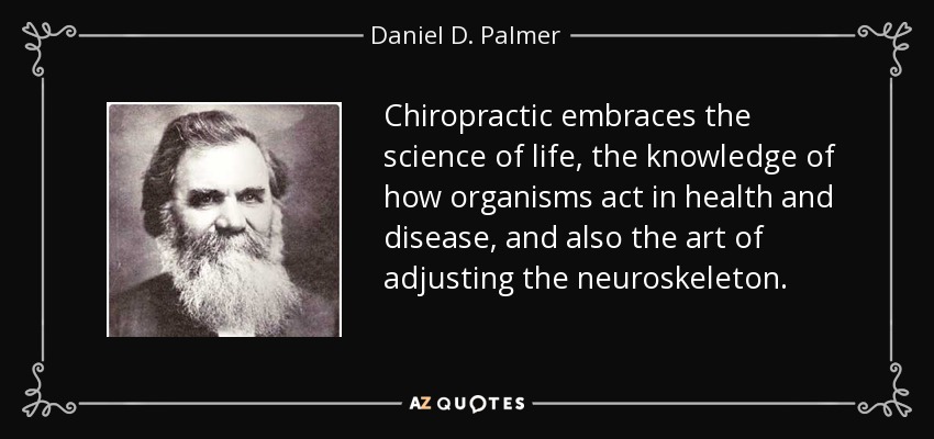 Chiropractic embraces the science of life, the knowledge of how organisms act in health and disease, and also the art of adjusting the neuroskeleton. - Daniel D. Palmer