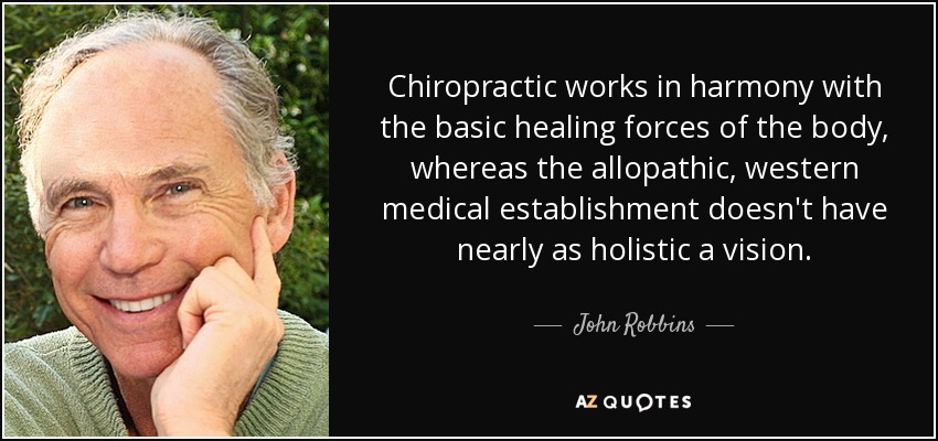 Chiropractic works in harmony with the basic healing forces of the body, whereas the allopathic, western medical establishment doesn't have nearly as holistic a vision. - John Robbins