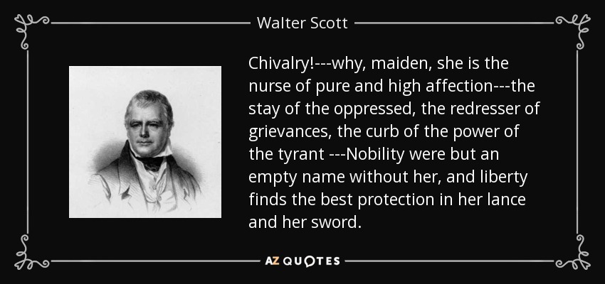 Chivalry!---why, maiden, she is the nurse of pure and high affection---the stay of the oppressed, the redresser of grievances, the curb of the power of the tyrant ---Nobility were but an empty name without her, and liberty finds the best protection in her lance and her sword. - Walter Scott