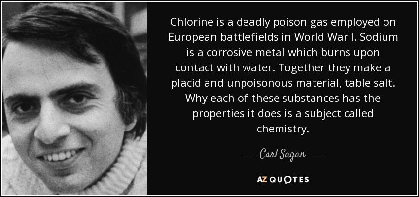 Chlorine is a deadly poison gas employed on European battlefields in World War I. Sodium is a corrosive metal which burns upon contact with water. Together they make a placid and unpoisonous material, table salt. Why each of these substances has the properties it does is a subject called chemistry. - Carl Sagan
