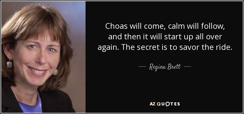 Choas will come, calm will follow, and then it will start up all over again. The secret is to savor the ride. - Regina Brett
