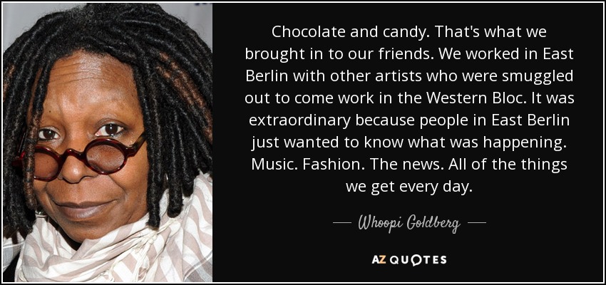 Chocolate and candy. That's what we brought in to our friends. We worked in East Berlin with other artists who were smuggled out to come work in the Western Bloc. It was extraordinary because people in East Berlin just wanted to know what was happening. Music. Fashion. The news. All of the things we get every day. - Whoopi Goldberg