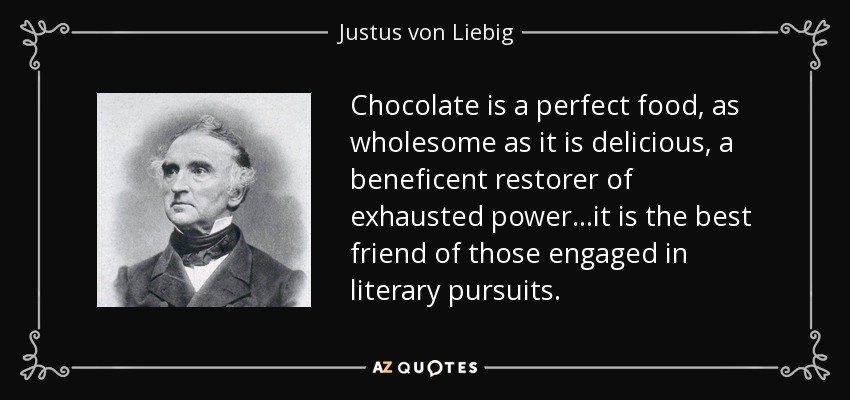 Chocolate is a perfect food, as wholesome as it is delicious, a beneficent restorer of exhausted power...it is the best friend of those engaged in literary pursuits. - Justus von Liebig
