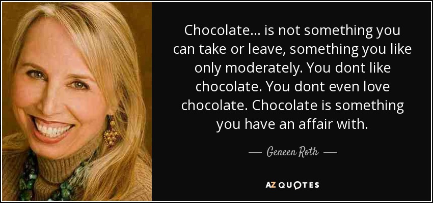 Chocolate ... is not something you can take or leave, something you like only moderately. You dont like chocolate. You dont even love chocolate. Chocolate is something you have an affair with. - Geneen Roth