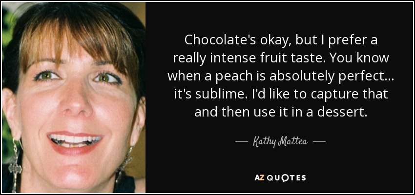 Chocolate's okay, but I prefer a really intense fruit taste. You know when a peach is absolutely perfect... it's sublime. I'd like to capture that and then use it in a dessert. - Kathy Mattea