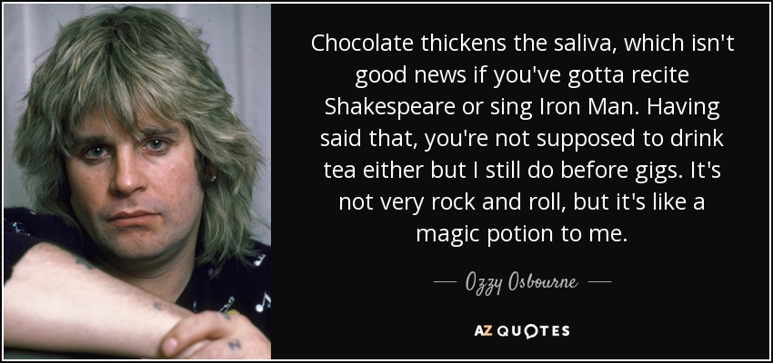 Chocolate thickens the saliva, which isn't good news if you've gotta recite Shakespeare or sing Iron Man. Having said that, you're not supposed to drink tea either but I still do before gigs. It's not very rock and roll, but it's like a magic potion to me. - Ozzy Osbourne