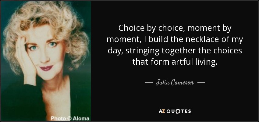 Choice by choice, moment by moment, I build the necklace of my day, stringing together the choices that form artful living. - Julia Cameron