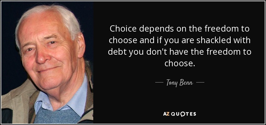 Choice depends on the freedom to choose and if you are shackled with debt you don't have the freedom to choose. - Tony Benn
