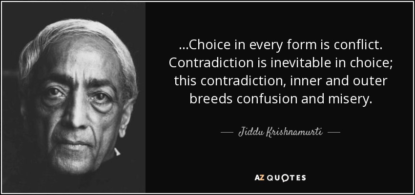 ...Choice in every form is conflict. Contradiction is inevitable in choice; this contradiction, inner and outer breeds confusion and misery. - Jiddu Krishnamurti
