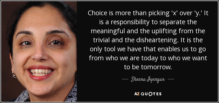Choice is more than picking 'x' over 'y.' It is a responsibility to separate the meaningful and the uplifting from the trivial and the disheartening. It is the only tool we have that enables us to go from who we are today to who we want to be tomorrow. - Sheena Iyengar