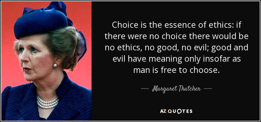 Choice is the essence of ethics: if there were no choice there would be no ethics, no good, no evil; good and evil have meaning only insofar as man is free to choose. - Margaret Thatcher
