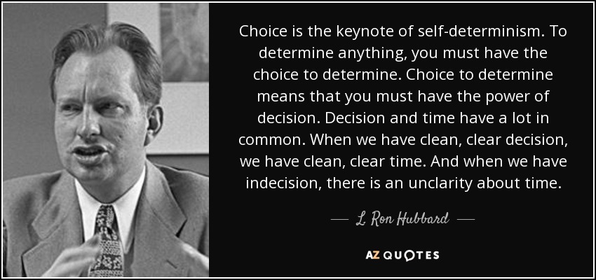 Choice is the keynote of self-determinism. To determine anything, you must have the choice to determine. Choice to determine means that you must have the power of decision. Decision and time have a lot in common. When we have clean, clear decision, we have clean, clear time. And when we have indecision, there is an unclarity about time. - L. Ron Hubbard