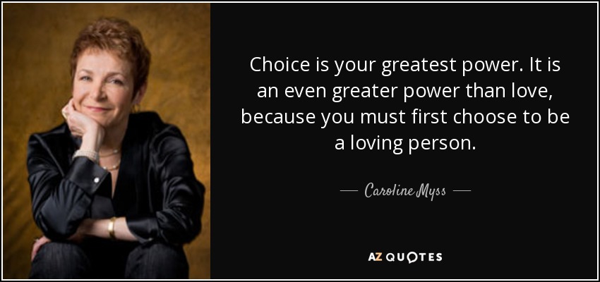 Choice is your greatest power. It is an even greater power than love, because you must first choose to be a loving person. - Caroline Myss