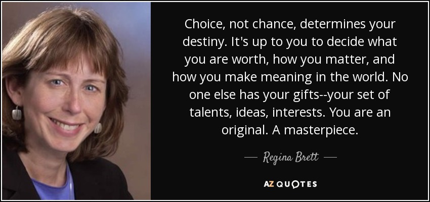 Choice, not chance, determines your destiny. It's up to you to decide what you are worth, how you matter, and how you make meaning in the world. No one else has your gifts--your set of talents, ideas, interests. You are an original. A masterpiece. - Regina Brett