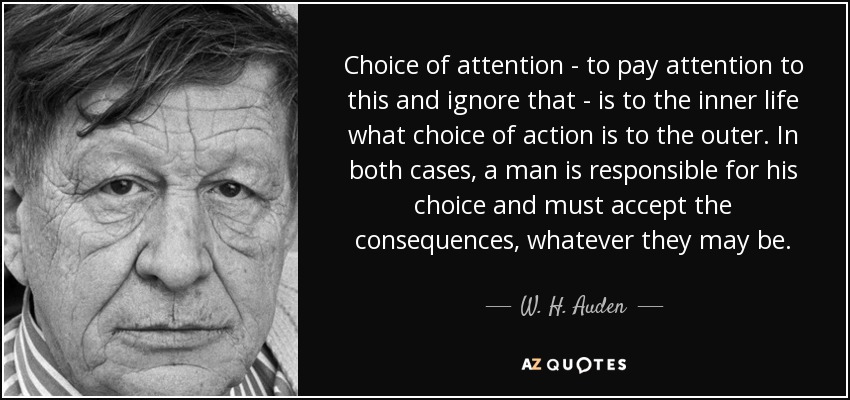 Choice of attention - to pay attention to this and ignore that - is to the inner life what choice of action is to the outer. In both cases, a man is responsible for his choice and must accept the consequences, whatever they may be. - W. H. Auden