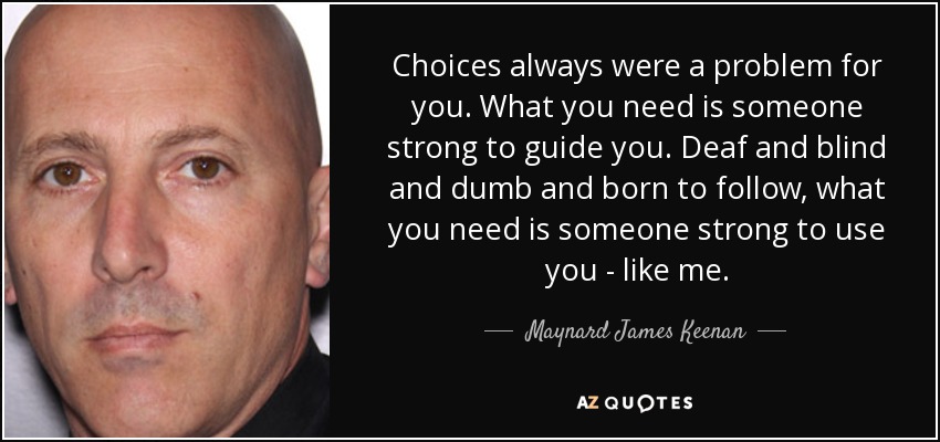 Choices always were a problem for you. What you need is someone strong to guide you. Deaf and blind and dumb and born to follow, what you need is someone strong to use you - like me. - Maynard James Keenan