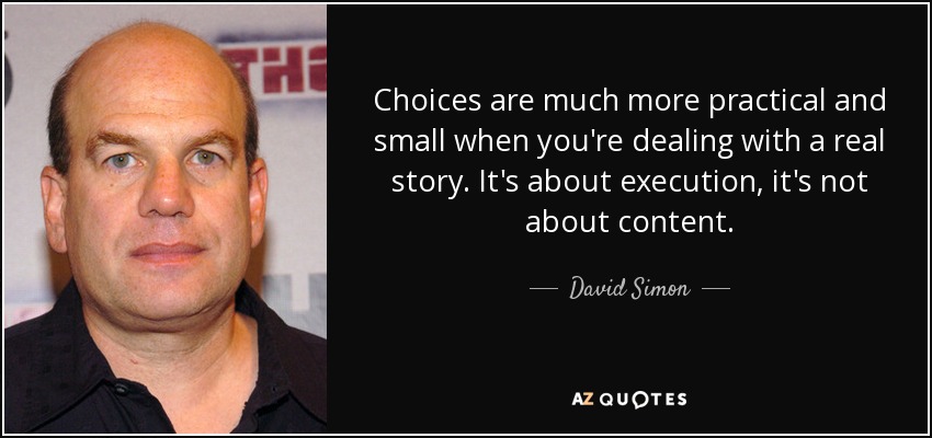 Choices are much more practical and small when you're dealing with a real story. It's about execution, it's not about content. - David Simon
