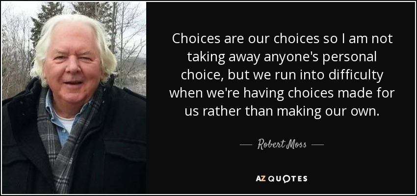 Choices are our choices so I am not taking away anyone's personal choice, but we run into difficulty when we're having choices made for us rather than making our own. - Robert Moss