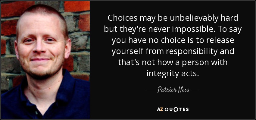 Choices may be unbelievably hard but they're never impossible. To say you have no choice is to release yourself from responsibility and that's not how a person with integrity acts. - Patrick Ness
