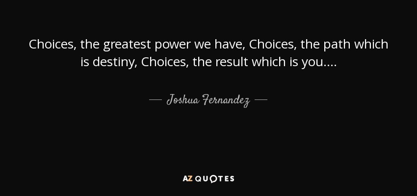 Choices, the greatest power we have, Choices, the path which is destiny, Choices, the result which is you... . - Joshua Fernandez