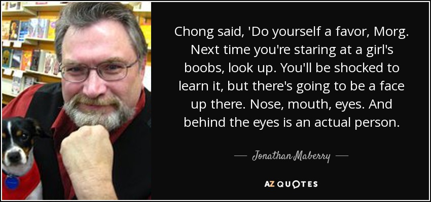 Chong said, 'Do yourself a favor, Morg. Next time you're staring at a girl's boobs, look up. You'll be shocked to learn it, but there's going to be a face up there. Nose, mouth, eyes. And behind the eyes is an actual person. - Jonathan Maberry