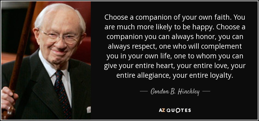 Choose a companion of your own faith. You are much more likely to be happy. Choose a companion you can always honor, you can always respect, one who will complement you in your own life, one to whom you can give your entire heart, your entire love, your entire allegiance, your entire loyalty. - Gordon B. Hinckley