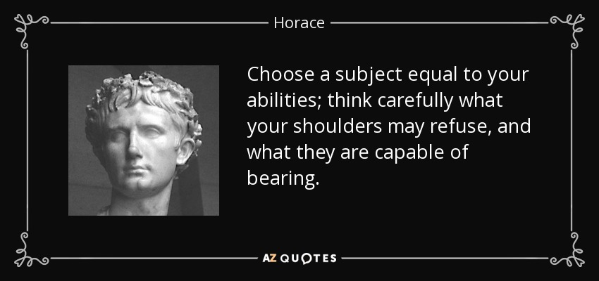 Choose a subject equal to your abilities; think carefully what your shoulders may refuse, and what they are capable of bearing. - Horace
