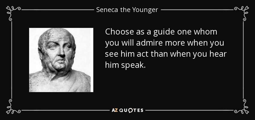 Choose as a guide one whom you will admire more when you see him act than when you hear him speak. - Seneca the Younger