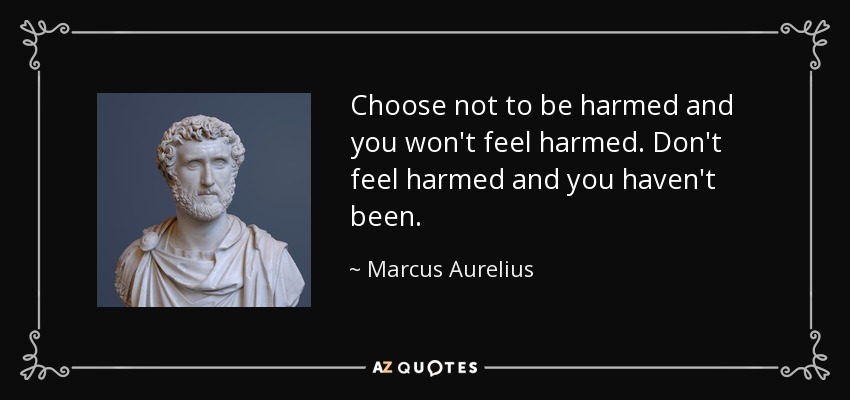 Choose not to be harmed and you won't feel harmed. Don't feel harmed and you haven't been. - Marcus Aurelius