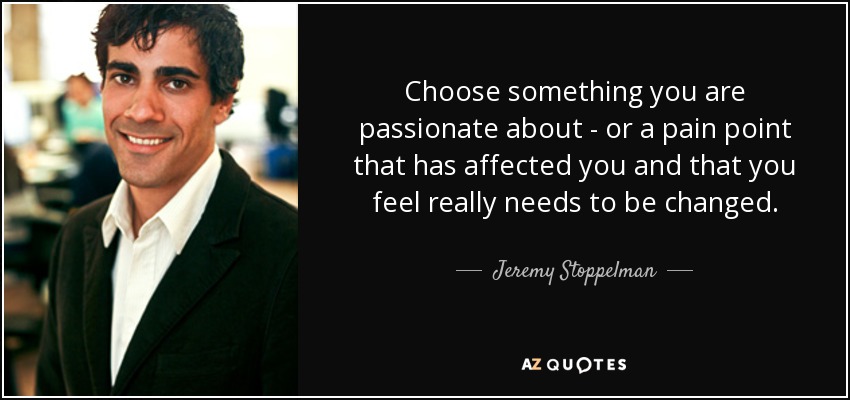 Choose something you are passionate about - or a pain point that has affected you and that you feel really needs to be changed. - Jeremy Stoppelman