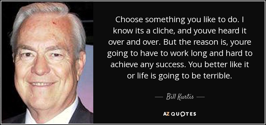 Choose something you like to do. I know its a cliche, and youve heard it over and over. But the reason is, youre going to have to work long and hard to achieve any success. You better like it or life is going to be terrible. - Bill Kurtis