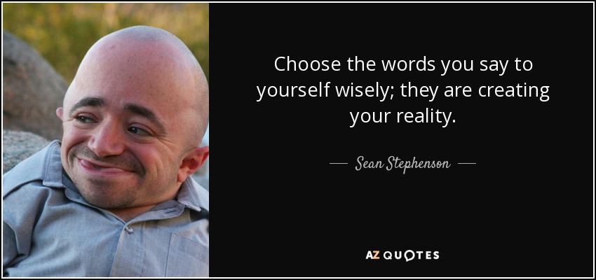 Choose the words you say to yourself wisely; they are creating your reality. - Sean Stephenson