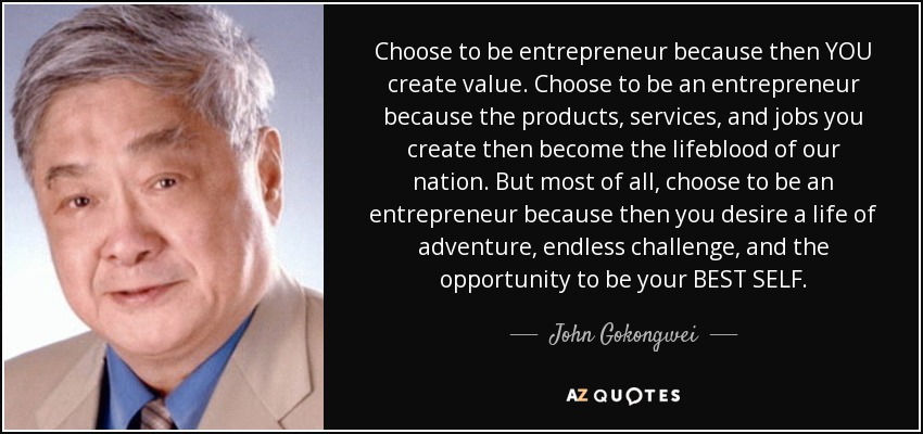 Choose to be entrepreneur because then YOU create value. Choose to be an entrepreneur because the products, services, and jobs you create then become the lifeblood of our nation. But most of all, choose to be an entrepreneur because then you desire a life of adventure, endless challenge, and the opportunity to be your BEST SELF. - John Gokongwei