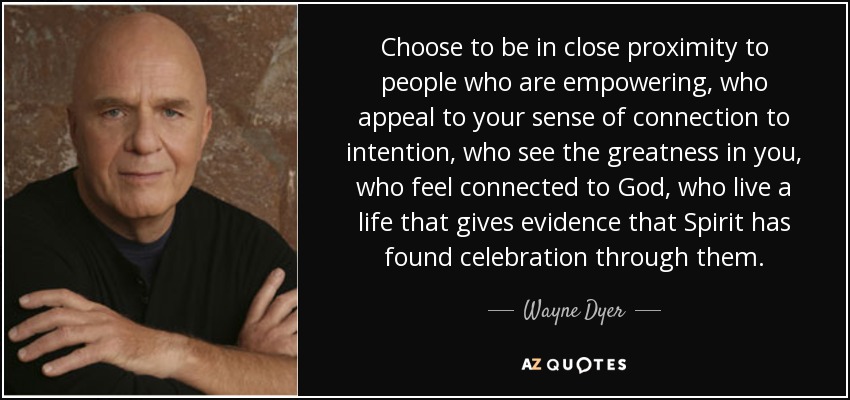 Choose to be in close proximity to people who are empowering, who appeal to your sense of connection to intention, who see the greatness in you, who feel connected to God, who live a life that gives evidence that Spirit has found celebration through them. - Wayne Dyer