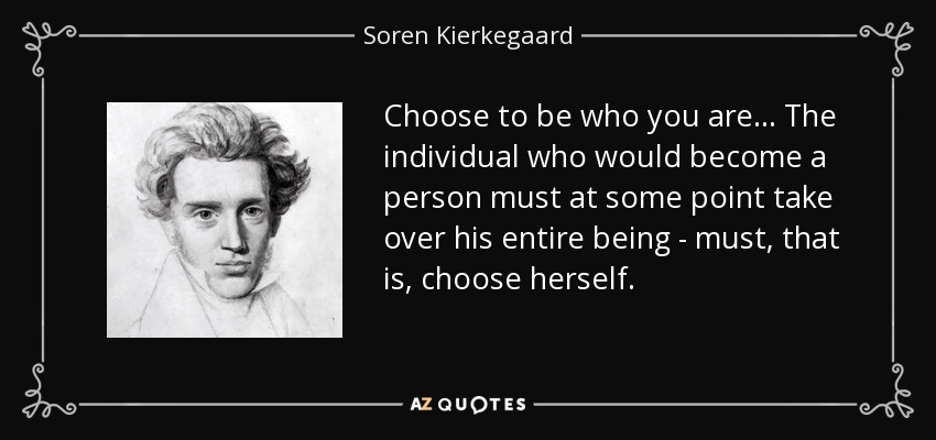 Choose to be who you are. . . The individual who would become a person must at some point take over his entire being - must, that is, choose herself. - Soren Kierkegaard
