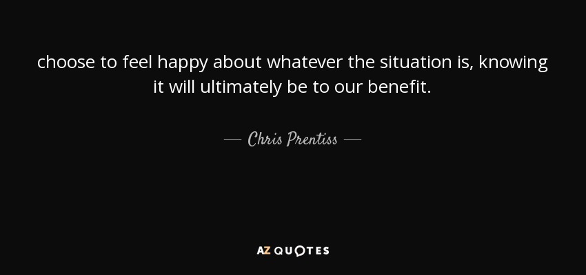 choose to feel happy about whatever the situation is, knowing it will ultimately be to our benefit. - Chris Prentiss