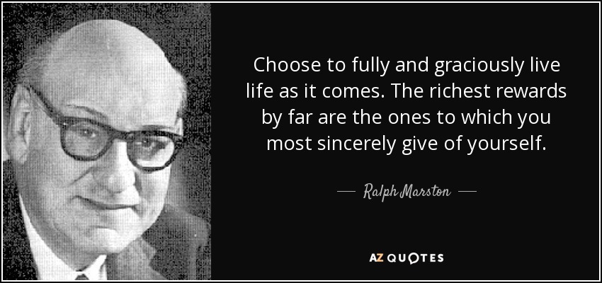 Choose to fully and graciously live life as it comes. The richest rewards by far are the ones to which you most sincerely give of yourself. - Ralph Marston