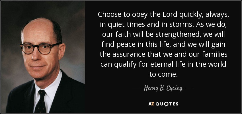 Choose to obey the Lord quickly, always, in quiet times and in storms. As we do, our faith will be strengthened, we will find peace in this life, and we will gain the assurance that we and our families can qualify for eternal life in the world to come. - Henry B. Eyring