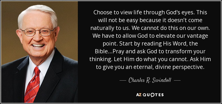 Choose to view life through God's eyes. This will not be easy because it doesn't come naturally to us. We cannot do this on our own. We have to allow God to elevate our vantage point. Start by reading His Word, the Bible...Pray and ask God to transform your thinking. Let Him do what you cannot. Ask Him to give you an eternal, divine perspective. - Charles R. Swindoll