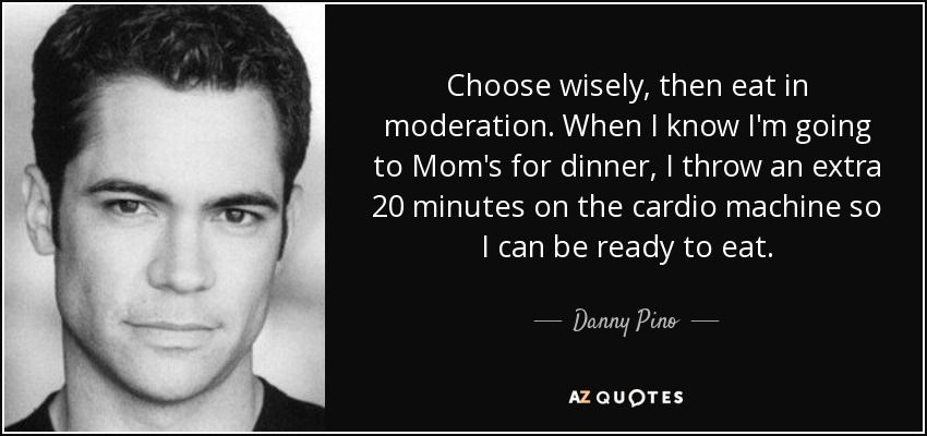 Choose wisely, then eat in moderation. When I know I'm going to Mom's for dinner, I throw an extra 20 minutes on the cardio machine so I can be ready to eat. - Danny Pino